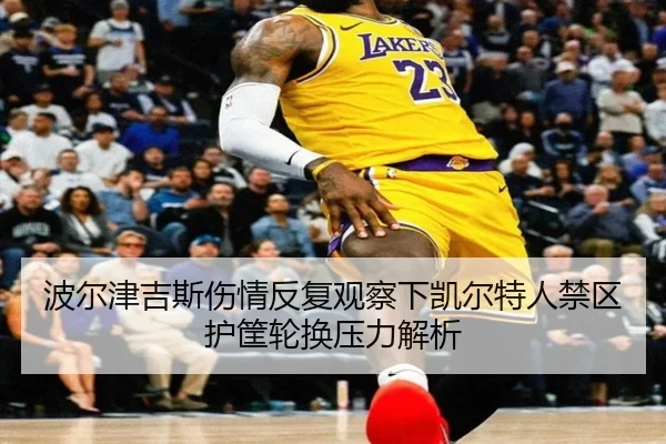 波尔津吉斯伤情反复观察下凯尔特人禁区护筐轮换压力解析