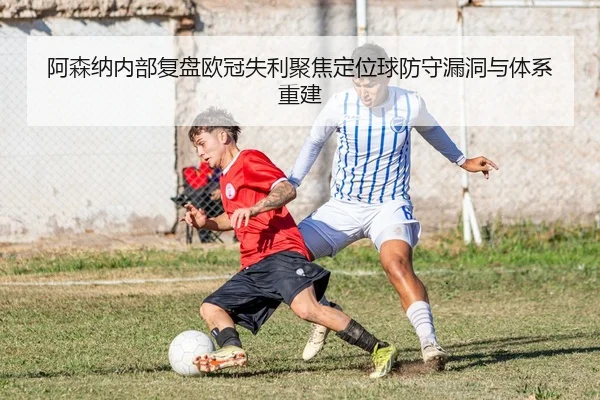 阿森纳内部复盘欧冠失利聚焦定位球防守漏洞与体系重建