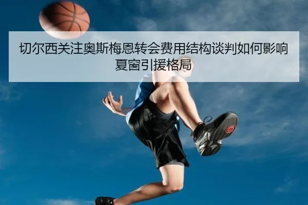 切尔西关注奥斯梅恩转会费用结构谈判如何影响夏窗引援格局
